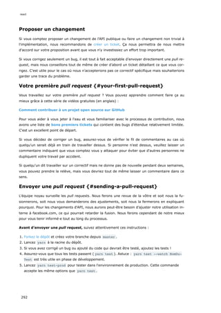 Proposer un changement
Si vous comptez proposer un changement de l'API publique ou faire un changement non trivial à
l'implémentation, nous recommandons de créer un ticket. Ça nous permettra de nous mettre
d'accord sur votre proposition avant que vous n'y investissiez un effort trop important.
Si vous corrigez seulement un bug, il est tout à fait acceptable d’envoyer directement une pull re-
quest, mais nous conseillons tout de même de créer d’abord un ticket détaillant ce que vous cor-
rigez. C’est utile pour le cas où nous n'accepterions pas ce correctif spécifique mais souhaiterions
garder une trace du problème.
Votre première pull request {#your-first-pull-request}
Vous travaillez sur votre première pull request ? Vous pouvez apprendre comment faire ça au
mieux grâce à cette série de vidéos gratuites (en anglais) :
Comment contribuer à un projet open source sur GitHub
Pour vous aider à vous jeter à l'eau et vous familiariser avec le processus de contribution, nous
avons une liste de bons premiers tickets qui contient des bugs d’étendue relativement limitée.
C'est un excellent point de départ.
Si vous décidez de corriger un bug, assurez-vous de vérifier le fil de commentaires au cas où
quelqu'un serait déjà en train de travailler dessus. Si personne n'est dessus, veuillez laisser un
commentaire indiquant que vous comptez vous y attaquer pour éviter que d'autres personnes ne
dupliquent votre travail par accident.
Si quelqu'un dit travailler sur un correctif mais ne donne pas de nouvelle pendant deux semaines,
vous pouvez prendre la relève, mais vous devriez tout de même laisser un commentaire dans ce
sens.
Envoyer une pull request {#sending-a-pull-request}
L'équipe noyau surveille les pull requests. Nous ferons une revue de la vôtre et soit nous la fu-
sionnerons, soit nous vous demanderons des ajustements, soit nous la fermerons en expliquant
pourquoi. Pour les changements d'API, nous aurons peut-être besoin d’ajuster notre utilisation in-
terne à facebook.com, ce qui pourrait retarder la fusion. Nous ferons cependant de notre mieux
pour vous tenir informé·e tout au long du processus.
Avant d’envoyer une pull request, suivez attentivement ces instructions :
1. Forkez le dépôt et créez votre branche depuis master .
2. Lancez yarn à la racine du dépôt.
3. Si vous avez corrigé un bug ou ajouté du code qui devrait être testé, ajoutez les tests !
4. Assurez-vous que tous les tests passent ( yarn test ). Astuce : yarn test --watch NomDu‐
Test est très utile en phase de développement.
5. Lancez yarn test-prod pour tester dans l'environnement de production. Cette commande
accepte les même options que yarn test .
react
292
 