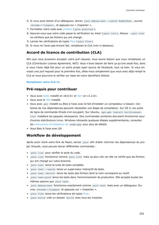 6. Si vous avez besoin d'un débogueur, lancez yarn debug-test --watch NomDuTest , ouvrez
chrome://inspect , et appuyez sur « Inspecter ».
7. Formattez votre code avec prettier ( yarn prettier ).
8. Assurez-vous que votre code passe la vérification du linter ( yarn lint ). Astuce : yarn linc
ne vérifiera que les fichiers qui ont changé.
9. Lancez les vérifications de types Flow ( yarn flow ).
10. Si vous ne l'avez pas encore fait, remplissez le CLA (voir ci-dessous).
Accord de licence de contribution (CLA)
Afin que nous puissions accepter votre pull request, nous avons besoin que vous remplissiez un
CLA (Contributor License Agreement, NdT). Vous n’avez besoin de faire ça qu'une seule fois, donc
si vous l'avez déjà fait pour un autre projet open source de Facebook, tout va bien. Si vous en-
voyez une pull request pour la première fois, dites-nous simplement que vous avez déjà rempli le
CLA et nous pourrons le vérifier sur base de votre identifiant GitHub.
Remplissez votre CLA ici.
Pré-requis pour contribuer
Vous avez Node installé en v8.0.0+ et Yarn en v1.2.0+.
Vous avez le JDK installé.
Vous avez gcc installé ou êtes à l'aise avec le fait d'installer un compilateur si besoin. Cer-
taines de nos dépendances peuvent nécessiter une étape de compilation. Sur OS X, les outils
de ligne de commande XCode s'en occupent. Sur Ubuntu, apt-get install build-essen‐
tial installera les paquets nécessaires. Des commandes similaires devraient fonctionner pour
d'autres distributions Linux. Windows nécessite quelques étapes supplémentaires, consultez
les instructions d'installation de node-gyp pour plus de détails.
Vous êtes à l’aise avec Git
Workflow de développement
Après avoir cloné votre fork de React, lancez yarn afin d’aller chercher les dépendances du pro-
jet. Ensuite, vous pouvez lancer différentes commandes :
yarn lint pour vérifier le style du code.
yarn linc fonctionne comme yarn lint mais va plus vite car elle ne vérifie que les fichiers
qui ont changé sur votre branche.
yarn test lance la suite de tests complète.
yarn test --watch lance un superviseur interactif de tests.
yarn test <motif> lance les tests des fichiers dont le nom correspond au motif.
yarn test-prod lance les tests dans l’environnement de production. Elle accepte toutes les
mêmes options que yarn test .
yarn debug-test fonctionne exactement comme yarn test mais avec un débogueur. Ou-
vrez chrome://inspect et appuyez sur « Inspecter ».
yarn flow lance les vérifications de types Flow.
yarn build crée un dossier build avec tous les modules.
Comment contribuer
293
 