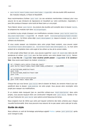 yarn build react/index,react-dom/index --type=UMD crée des builds UMD seulement
des modules indiqués, ici React et ReactDOM.
Nous recommandons d'utiliser yarn test (ou ses variations mentionnées ci-dessus) pour vous
assurer de ne pas introduire de régressions en travaillant sur votre contribution. Cependant, il
peut être pratique d'essayer votre build de React dans un vrai projet.
Tout d’abord, lancez yarn build . Ça produira des bundles pré-compilés dans le dossier build ,
et préparera les modules npm dans build/packages .
La manière la plus simple d'essayer vos modifications consiste à lancer yarn build react/in‐
dex,react-dom/index --type=UMD et ensuite ouvrir fixtures/packaging/babel-standa‐
lone/dev.html . Ce fichier utilise déjà react.development.js depuis le dossier build , donc il
utilisera vos évolutions.
Si vous voulez essayer vos évolutions dans votre projet React existant, vous pouvez copier
build/dist/react.development.js , build/dist/react-dom.development.js , ou tout autre
produit de la compilation dans votre appli et les utiliser au lieu de la version stable.
Si votre projet utilise React via npm, vous pouvez supprimer react et react-dom dans ses dé-
pendances et utiliser yarn link pour les faire pointer vers votre dossier local build . Remar-
quez qu’au lieu de --type=UMD vous voudrez plutôt passer --type=NODE à la construc-
tion. Vous aurez aussi besoin du module scheduler :
Chaque fois que vous lancez yarn build dans le dossier de React, les versions mises à jour ap-
paraîtront dans le dossier node_modules de votre projet. Vous pouvez alors recompiler votre
projet pour essayer vos modifications.
Si un module reste manquant (par ex. peut-être utilisez-vous react-dom/server dans votre
projet), vous pouvez toujours faire une construction intégrale avec yarn build . Gardez à l’es-
prit que l’exécution de yarn build sans options prend beaucoup de temps.
Nous exigeons tout de même que votre pull request contienne des tests unitaires pour chaque
nouvelle fonctionnalité. Ainsi nous pouvons nous assurer de ne pas casser votre code par la suite.
Guide de style
Nous utilisons un outil de formatage automatique appelé Prettier. Lancez yarn prettier après
avoir changé le code.
cd ~/chemin_vers_votre_clone_de_react/
yarn build react/index,react-dom/index,scheduler --type=NODE
cd build/node_modules/react
yarn link
cd build/node_modules/react-dom
yarn link
cd ~/chemin/vers/votre/projet
yarn link react react-dom
react
294
 