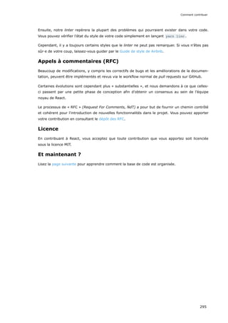 Ensuite, notre linter repèrera la plupart des problèmes qui pourraient exister dans votre code.
Vous pouvez vérifier l’état du style de votre code simplement en lançant yarn linc .
Cependant, il y a toujours certains styles que le linter ne peut pas remarquer. Si vous n'êtes pas
sûr·e de votre coup, laissez-vous guider par le Guide de style de Airbnb.
Appels à commentaires (RFC)
Beaucoup de modifications, y compris les correctifs de bugs et les améliorations de la documen-
tation, peuvent être implémentés et revus via le workflow normal de pull requests sur GitHub.
Certaines évolutions sont cependant plus « substantielles », et nous demandons à ce que celles-
ci passent par une petite phase de conception afin d’obtenir un consensus au sein de l’équipe
noyau de React.
Le processus de « RFC » (Request For Comments, NdT) a pour but de fournir un chemin contrôlé
et cohérent pour l'introduction de nouvelles fonctionnalités dans le projet. Vous pouvez apporter
votre contribution en consultant le dépôt des RFC.
Licence
En contribuant à React, vous acceptez que toute contribution que vous apportez soit licenciée
sous la licence MIT.
Et maintenant ?
Lisez la page suivante pour apprendre comment la base de code est organisée.
Comment contribuer
295
 