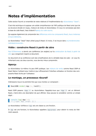 Notes d’implémentation
Cette section fournit un ensemble de notes relatives à l’implémentation du réconciliateur “stack”.
C'est très technique et suppose une solide compréhension de l’API publique de React ainsi que de
sa structure divisée en noyau, moteurs de rendu et réconciliateur. Si vous ne connaissez pas bien
la base de code React, lisez d'abord l'aperçu du code source.
Ça suppose également de comprendre les différences entre les composants React, leurs instances
et leurs éléments.
Le réconciliateur “stack” était utilisé jusqu’à React 15 inclus. Il se trouve dans src/renderers/sha-
red/stack/reconciler.
Vidéo : construire React à partir de zéro
Paul O'Shannessy a donné une conférence (en anglais) sur la construction de React à partir de
zéro qui a largement inspiré ce document.
Ce document et sa conférence sont des simplifications de la véritable base de code : en vous fa-
miliarisant avec ces deux sources, vous devriez mieux comprendre.
Aperçu
Le réconciliateur lui-même n’a pas d’API publique. Les moteurs de rendu comme React DOM et
React Native l'utilisent pour mettre à jour efficacement l'interface utilisateur en fonction des com-
posants React écrits par l'utilisateur.
Le montage, un processus récursif
Intéressons-nous à la première fois que vous montez un composant :
React DOM passera <App /> au réconciliateur. Rappelez-vous que <App /> est un élément
React, c’est-à-dire une description de quoi afficher. Vous pouvez le considérer comme un simple
objet :
Le réconciliateur vérifiera si App est une classe ou une fonction.
Si App est une fonction, le réconciliateur appellera App(props) pour obtenir le rendu de l’élé-
ment associé.
ReactDOM.render(<App />, rootEl);
console.log(<App />);
// { type: App, props: {} }
react
296
 