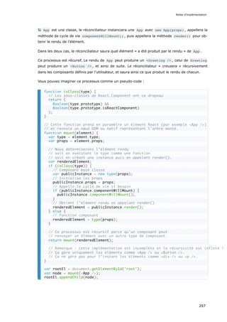 Si App est une classe, le réconciliateur instanciera une App avec new App(props) , appellera la
méthode de cycle de vie componentWillMount() , puis appellera la méthode render() pour ob-
tenir le rendu de l’élément.
Dans les deux cas, le réconciliateur saura quel élément « a été produit par le rendu » de App .
Ce processus est récursif. Le rendu de App peut produire un <Greeting /> , celui de Greeting
peut produire un <Button /> , et ainsi de suite. Le réconciliateur « creusera » récursivement
dans les composants définis par l'utilisateur, et saura ainsi ce que produit le rendu de chacun.
Vous pouvez imaginer ce processus comme un pseudo-code :
function isClass(type) {
// Les sous-classes de React.Component ont ce drapeau
return (
Boolean(type.prototype) &&
Boolean(type.prototype.isReactComponent)
);
}
// Cette fonction prend en paramètre un élément React (par exemple <App />)
// et renvoie un nœud DOM ou natif représentant l’arbre monté.
function mount(element) {
var type = element.type;
var props = element.props;
// Nous déterminerons l’élément rendu
// soit en exécutant le type comme une fonction
// soit en créant une instance puis en appelant render().
var renderedElement;
if (isClass(type)) {
// Composant basé classe
var publicInstance = new type(props);
// Initialise les props
publicInstance.props = props;
// Appelle le cycle de vie si besoin
if (publicInstance.componentWillMount) {
publicInstance.componentWillMount();
}
// Obtient l’élément rendu en appelant render()
renderedElement = publicInstance.render();
} else {
// Fonction composant
renderedElement = type(props);
}
// Ce processus est récursif parce qu’un composant peut
// renvoyer un élément avec un autre type de composant.
return mount(renderedElement);
// Remarque : cette implémentation est incomplète et la récursivité est infinie !
// Ça gère uniquement les éléments comme <App /> ou <Button />.
// Ça ne gère pas pour l’instant les éléments comme <div /> ou <p />.
}
var rootEl = document.getElementById('root');
var node = mount(<App />);
rootEl.appendChild(node);
Notes d’implémentation
297
 