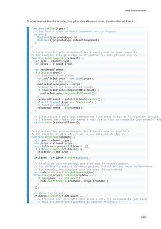 Si nous devions étendre le code pour gérer des éléments hôtes, il ressemblerait à ceci :
function isClass(type) {
// Les sous-classes de React.Component ont ce drapeau
return (
Boolean(type.prototype) &&
Boolean(type.prototype.isReactComponent)
);
}
// Cette fonction gère uniquement les éléments avec un type composite.
// Par exemple, elle gère <App /> et <Button />, mais pas une <div />.
function mountComposite(element) {
var type = element.type;
var props = element.props;
var renderedElement;
if (isClass(type)) {
// Composant basé classe
var publicInstance = new type(props);
// Initialise les props
publicInstance.props = props;
// Appelle le cycle de vie si besoin
if (publicInstance.componentWillMount) {
publicInstance.componentWillMount();
}
renderedElement = publicInstance.render();
} else if (typeof type === 'function') {
// Fonction composant
renderedElement = type(props);
}
// C’est récursif mais nous atteindrons finalement le bas de la récursion lorsque
// l’élément sera hôte (par exemple <div />) au lieu de composite (par exemple <App
return mount(renderedElement);
}
// Cette fonction gère uniquement les éléments avec un type hôte.
// Par exemple, il gère <div /> et <p />, mais pas un <App />.
function mountHost(element) {
var type = element.type;
var props = element.props;
var children = props.children || [];
if (!Array.isArray(children)) {
children = [children];
}
children = children.filter(Boolean);
// Ce bloc de code ne devrait pas être dans le réconciliateur.
// Les différents moteurs de rendu peuvent initialiser les nœuds différemment.
// Par exemple, React Native crée des vues iOS ou Android.
var node = document.createElement(type);
Object.keys(props).forEach(propName => {
if (propName !== 'children') {
node.setAttribute(propName, props[propName]);
}
});
// Monte les enfants
children.forEach(childElement => {
// L’enfant peut être hôte (par exemple <div />) ou composite (par exemple <Butto
// Nous les monterons également de manière récursive :
Notes d’implémentation
299
 