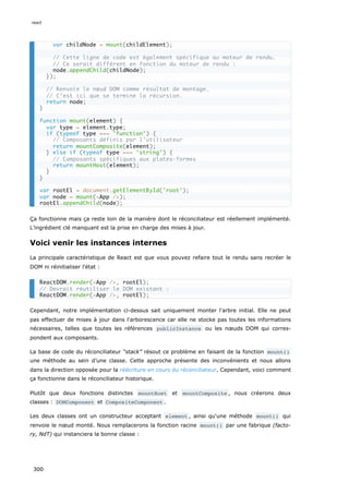 Ça fonctionne mais ça reste loin de la manière dont le réconciliateur est réellement implémenté.
L’ingrédient clé manquant est la prise en charge des mises à jour.
Voici venir les instances internes
La principale caractéristique de React est que vous pouvez refaire tout le rendu sans recréer le
DOM ni réinitialiser l'état :
Cependant, notre implémentation ci-dessus sait uniquement monter l'arbre initial. Elle ne peut
pas effectuer de mises à jour dans l'arborescence car elle ne stocke pas toutes les informations
nécessaires, telles que toutes les références publicInstance ou les nœuds DOM qui corres-
pondent aux composants.
La base de code du réconciliateur “stack” résout ce problème en faisant de la fonction mount()
une méthode au sein d’une classe. Cette approche présente des inconvénients et nous allons
dans la direction opposée pour la réécriture en cours du réconciliateur. Cependant, voici comment
ça fonctionne dans le réconciliateur historique.
Plutôt que deux fonctions distinctes mountHost et mountComposite , nous créerons deux
classes : DOMComponent et CompositeComponent .
Les deux classes ont un constructeur acceptant element , ainsi qu'une méthode mount() qui
renvoie le nœud monté. Nous remplacerons la fonction racine mount() par une fabrique (facto-
ry, NdT) qui instanciera la bonne classe :
var childNode = mount(childElement);
// Cette ligne de code est également spécifique au moteur de rendu.
// Ce serait différent en fonction du moteur de rendu :
node.appendChild(childNode);
});
// Renvoie le nœud DOM comme résultat de montage.
// C’est ici que se termine la récursion.
return node;
}
function mount(element) {
var type = element.type;
if (typeof type === 'function') {
// Composants définis par l’utilisateur
return mountComposite(element);
} else if (typeof type === 'string') {
// Composants spécifiques aux plates-formes
return mountHost(element);
}
}
var rootEl = document.getElementById('root');
var node = mount(<App />);
rootEl.appendChild(node);
ReactDOM.render(<App />, rootEl);
// Devrait réutiliser le DOM existant :
ReactDOM.render(<App />, rootEl);
react
300
 
