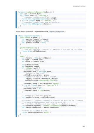 Tout d’abord, examinons l'implémentation de CompositeComponent :
function instantiateComponent(element) {
var type = element.type;
if (typeof type === 'function') {
// Composants définis par l’utilisateur
return new CompositeComponent(element);
} else if (typeof type === 'string') {
// Composants spécifiques aux plates-formes
return new DOMComponent(element);
}
}
class CompositeComponent {
constructor(element) {
this.currentElement = element;
this.renderedComponent = null;
this.publicInstance = null;
}
getPublicInstance() {
// Pour les composants composites, exposons l’instance de la classe.
return this.publicInstance;
}
mount() {
var element = this.currentElement;
var type = element.type;
var props = element.props;
var publicInstance;
var renderedElement;
if (isClass(type)) {
// Composant basé classe
publicInstance = new type(props);
// Initialise les props
publicInstance.props = props;
// Appelle le cycle de vie si besoin
if (publicInstance.componentWillMount) {
publicInstance.componentWillMount();
}
renderedElement = publicInstance.render();
} else if (typeof type === 'function') {
// Fonction composant
publicInstance = null;
renderedElement = type(props);
}
// Sauvegarde l’instance publique
this.publicInstance = publicInstance;
// Construit l’instance interne de l’enfant en fonction de l’élément.
// Ce sera un DOMComponent pour <div /> ou <p />,
// et un CompositeComponent pour <App /> ou <Button /> :
var renderedComponent = instantiateComponent(renderedElement);
this.renderedComponent = renderedComponent;
// Monte le résultat du rendu
return renderedComponent.mount();
}
}
Notes d’implémentation
301
 