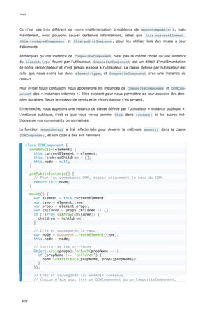 Ce n'est pas très différent de notre implémentation précédente de mountComposite() , mais
maintenant, nous pouvons sauver certaines informations, telles que this.currentElement ,
this.renderedComponent et this.publicInstance , pour les utiliser lors des mises à jour
d’éléments.
Remarquez qu’une instance de CompositeComponent n’est pas la même chose qu’une instance
du element.type fourni par l'utilisateur. CompositeComponent est un détail d'implémentation
de notre réconciliateur et n'est jamais exposé à l'utilisateur. La classe définie par l'utilisateur est
celle que nous avons lue dans element.type , et CompositeComponent crée une instance de
celle-ci.
Pour éviter toute confusion, nous appellerons les instances de CompositeComponent et DOMCom‐
ponent des « instances internes ». Elles existent pour nous permettre de leur associer des don-
nées durables. Seuls le moteur de rendu et le réconciliateur s’en servent.
En revanche, nous appelons une instance de classe définie par l'utilisateur « instance publique ».
L'instance publique, c'est ce que vous voyez comme this dans render() et les autres mé-
thodes de vos composants personnalisés.
La fonction mountHost() a été refactorisée pour devenir la méthode mount() dans la classe
DOMComponent , et son code a des airs familiers :
class DOMComponent {
constructor(element) {
this.currentElement = element;
this.renderedChildren = [];
this.node = null;
}
getPublicInstance() {
// Pour les composants DOM, expose uniquement le nœud du DOM.
return this.node;
}
mount() {
var element = this.currentElement;
var type = element.type;
var props = element.props;
var children = props.children || [];
if (!Array.isArray(children)) {
children = [children];
}
// Crée et sauvegarde le nœud
var node = document.createElement(type);
this.node = node;
// Initialise les attributs
Object.keys(props).forEach(propName => {
if (propName !== 'children') {
node.setAttribute(propName, props[propName]);
}
});
// Crée et sauvegarde les enfants contenus.
// Chacun d’eux peut être un DOMComponent ou un CompositeComponent,
react
302
 