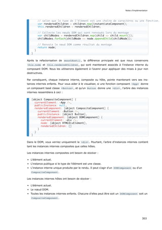 Après la refactorisation de mountHost() , la différence principale est que nous conservons
this.node et this.renderedChildren , qui sont maintenant associés à l'instance interne du
composant DOM. Nous les utiliserons également à l'avenir pour appliquer des mises à jour non
destructives.
Par conséquent, chaque instance interne, composite ou hôte, pointe maintenant vers ses ins-
tances internes enfants. Pour vous aider à le visualiser, si une fonction composant <App> donne
un composant basé classe <Button> , et qu’un Button donne une <div> , l'arbre des instances
internes ressemblera à ceci :
Dans le DOM, vous verriez uniquement la <div> . Pourtant, l’arbre d’instances internes contient
tant les instances internes composites que celles hôtes.
Les instances internes composites ont besoin de stocker :
L'élément actuel.
L'instance publique si le type de l'élément est une classe.
L’instance interne unique produite par le rendu. Il peut s'agir d'un DOMComponent ou d’un
CompositeComponent .
Les instances internes hôtes ont besoin de stocker :
L'élément actuel.
Le nœud DOM.
Toutes les instances internes enfants. Chacune d’elles peut être soit un DOMComponent soit un
CompositeComponent .
// selon que le type de l’élément est une chaîne de caractères ou une fonction.
var renderedChildren = children.map(instantiateComponent);
this.renderedChildren = renderedChildren;
// Collecte les nœuds DOM qui sont renvoyés lors du montage
var childNodes = renderedChildren.map(child => child.mount());
childNodes.forEach(childNode => node.appendChild(childNode));
// Renvoie le nœud DOM comme résultat du montage
return node;
}
}
[object CompositeComponent] {
currentElement: <App />,
publicInstance: null,
renderedComponent: [object CompositeComponent] {
currentElement: <Button />,
publicInstance: [object Button],
renderedComponent: [object DOMComponent] {
currentElement: <div />,
node: [object HTMLDivElement],
renderedChildren: []
}
}
}
Notes d’implémentation
303
 
