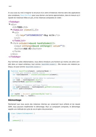 Si vous avez du mal à imaginer la structure d’un arbre d’instances internes dans des applications
plus complexes, React DevTools peut vous donner une bonne approximation, dans la mesure où il
signale les instances hôtes en gris, et les instances composites en violet :
Pour terminer cette refactorisation, nous allons introduire une fonction qui monte une arbre com-
plet dans un nœud conteneur, tout comme ReactDOM.render() . Elle renvoie une instance pu-
blique, là aussi comme ReactDOM.render() :
Démontage
Maintenant que nous avons des instances internes qui conservent leurs enfants et les nœuds
DOM, nous pouvons implémenter le démontage. Pour un composant composite, le démontage
appelle une méthode de cycle de vie et opère récursivement.
function mountTree(element, containerNode) {
// Crée une instance interne racine
var rootComponent = instantiateComponent(element);
// Monte le composant racine dans le conteneur
var node = rootComponent.mount();
containerNode.appendChild(node);
// Renvoie l’instance publique fournie
var publicInstance = rootComponent.getPublicInstance();
return publicInstance;
}
var rootEl = document.getElementById('root');
mountTree(<App />, rootEl);
class CompositeComponent {
// ...
unmount() {
react
304
 