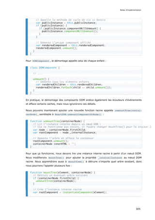 Pour DOMComponent , le démontage appelle celui de chaque enfant :
En pratique, le démontage des composants DOM enlève également les écouteurs d'événements
et efface certains caches, mais nous ignorerons ces détails.
Nous pouvons maintenant ajouter une nouvelle fonction racine appelée unmountTree(contai‐
nerNode) , semblable à ReactDOM.unmountComponentAtNode() :
Pour que ça fonctionne, nous devons lire une instance interne racine à partir d'un nœud DOM.
Nous modifierons mountTree() pour ajouter la propriété _internalInstance au nœud DOM
racine. Nous apprendrons aussi à mountTree() à détruire n'importe quel arbre existant, donc
nous pourrons l'appeler plusieurs fois :
// Appelle la méthode de cycle de vie si besoin
var publicInstance = this.publicInstance;
if (publicInstance) {
if (publicInstance.componentWillUnmount) {
publicInstance.componentWillUnmount();
}
}
// Démonte l’unique composant affiché
var renderedComponent = this.renderedComponent;
renderedComponent.unmount();
}
}
class DOMComponent {
// ...
unmount() {
// Démonte tous les éléments enfants
var renderedChildren = this.renderedChildren;
renderedChildren.forEach(child => child.unmount());
}
}
function unmountTree(containerNode) {
// Lit l’instance interne depuis un nœud DOM :
// (Ça ne fonctionne pas encore, il faudra changer mountTree() pour le stocker.)
var node = containerNode.firstChild;
var rootComponent = node._internalInstance;
// Démonte l’arbre et efface le conteneur
rootComponent.unmount();
containerNode.innerHTML = '';
}
function mountTree(element, containerNode) {
// Détruit un éventuel arbre existant
if (containerNode.firstChild) {
unmountTree(containerNode);
}
// Crée l’instance interne racine
var rootComponent = instantiateComponent(element);
Notes d’implémentation
305
 