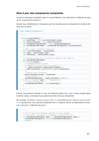 Mise à jour des composants composites
Lorsqu'un composant composite reçoit un nouvel élément, nous exécutons la méthode de cycle
de vie componentWillUpdate() .
Ensuite nous rafraîchissons le composant avec les nouvelles props et récupérons le prochain élé-
ment issu du rendu :
Ensuite, nous pouvons regarder le type de l'élément produit. Si le type n'a pas changé depuis
le dernier rendu, le composant sous-jacent peut être mis à jour directement.
Par exemple, s'il renvoie <Button color="red" /> la première fois et <Button color="blue"
/> la seconde fois, nous pouvons simplement dire à l'instance interne correspondante de rece-
voir ( receive() ) l'élément mis à jour :
class CompositeComponent {
// ...
receive(nextElement) {
var prevProps = this.currentElement.props;
var publicInstance = this.publicInstance;
var prevRenderedComponent = this.renderedComponent;
var prevRenderedElement = prevRenderedComponent.currentElement;
// Met à jour l’élément *associé*
this.currentElement = nextElement;
var type = nextElement.type;
var nextProps = nextElement.props;
// Détermine quel est le prochain résultat de render()
var nextRenderedElement;
if (isClass(type)) {
// Composant basé classe
// Appelle le cycle de vie si besoin
if (publicInstance.componentWillUpdate) {
publicInstance.componentWillUpdate(nextProps);
}
// Met à jour les props
publicInstance.props = nextProps;
// Rafraîchit
nextRenderedElement = publicInstance.render();
} else if (typeof type === 'function') {
// Fonction composant
nextRenderedElement = type(nextProps);
}
// ...
// ...
// Si le type de l’élément affiché n’a pas changé,
// réutilise l’instance du composant existant et sort.
if (prevRenderedElement.type === nextRenderedElement.type) {
prevRenderedComponent.receive(nextRenderedElement);
return;
Notes d’implémentation
307
 