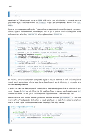 Cependant, si l’élément mis à jour a un type différent de celui affiché jusqu'ici, nous ne pouvons
pas mettre à jour l’instance interne. Un <button> ne peut pas simplement « devenir » un <in‐
put> .
Dans ce cas, nous devons démonter l'instance interne existante et monter la nouvelle correspon-
dant au type du nouvel élément. Par exemple, voici ce qui se produit lorsqu'un composant ayant
précédemment affiché un <button /> affiche désormais un <input /> :
En résumé, lorsqu'un composant composite reçoit un nouvel élément, il peut soit déléguer la
mise à jour à son instance interne issue du rendu précédent, soit la démonter et en monter une
nouvelle en remplacement.
Il existe un autre cas dans lequel un composant va être remonté plutôt que de recevoir un élé-
ment : lorsque la key de cet élément a été modifiée. Nous ne voyons pas la gestion des key
dans ce document, car elle ajoute une complexité supplémentaire à un tutoriel déjà velu.
Remarquez que nous devons encore ajouter une méthode appelée getHostNode() à l'instance
interne afin qu'il soit possible de localiser le nœud spécifique à la plate-forme et de le remplacer
lors de la mise à jour. Son implémentation est simple pour les deux classes :
}
// ...
// ...
// Si nous arrivons jusqu’ici, nous devons démonter le composant
// précédemment monté, monter le nouveau et échanger leurs nœuds.
// Récupère l’ancien nœud car il devra être remplacé
var prevNode = prevRenderedComponent.getHostNode();
// Démonte l’ancien élément enfant et en monte un nouveau
prevRenderedComponent.unmount();
var nextRenderedComponent = instantiateComponent(nextRenderedElement);
var nextNode = nextRenderedComponent.mount();
// Remplace la référence à l’enfant
this.renderedComponent = nextRenderedComponent;
// Remplace l’ancien nœud par le nouveau.
// Remarque : il s’agit d’un code spécifique au moteur de rendu et
// idéalement il devrait vivre en dehors de CompositeComponent :
prevNode.parentNode.replaceChild(nextNode, prevNode);
}
}
class CompositeComponent {
// ...
getHostNode() {
// Demande au composant issu du rendu de le fournir.
// Ça analysera récursivement tous les composites.
return this.renderedComponent.getHostNode();
}
}
react
308
 