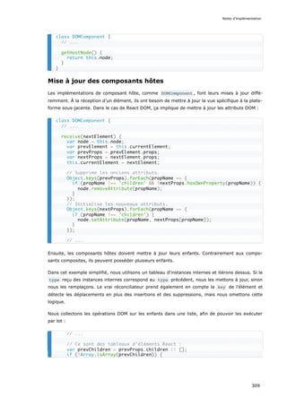 Mise à jour des composants hôtes
Les implémentations de composant hôte, comme DOMComponent , font leurs mises à jour diffé-
remment. À la réception d’un élément, ils ont besoin de mettre à jour la vue spécifique à la plate-
forme sous-jacente. Dans le cas de React DOM, ça implique de mettre à jour les attributs DOM :
Ensuite, les composants hôtes doivent mettre à jour leurs enfants. Contrairement aux compo-
sants composites, ils peuvent posséder plusieurs enfants.
Dans cet exemple simplifié, nous utilisons un tableau d'instances internes et itérons dessus. Si le
type reçu des instances internes correspond au type précédent, nous les mettons à jour, sinon
nous les remplaçons. Le vrai réconciliateur prend également en compte la key de l'élément et
détecte les déplacements en plus des insertions et des suppressions, mais nous omettons cette
logique.
Nous collectons les opérations DOM sur les enfants dans une liste, afin de pouvoir les exécuter
par lot :
class DOMComponent {
// ...
getHostNode() {
return this.node;
}
}
class DOMComponent {
// ...
receive(nextElement) {
var node = this.node;
var prevElement = this.currentElement;
var prevProps = prevElement.props;
var nextProps = nextElement.props;
this.currentElement = nextElement;
// Supprime les anciens attributs.
Object.keys(prevProps).forEach(propName => {
if (propName !== 'children' && !nextProps.hasOwnProperty(propName)) {
node.removeAttribute(propName);
}
});
// Initialise les nouveaux attributs.
Object.keys(nextProps).forEach(propName => {
if (propName !== 'children') {
node.setAttribute(propName, nextProps[propName]);
}
});
// ...
// ...
// Ce sont des tableaux d’éléments React :
var prevChildren = prevProps.children || [];
if (!Array.isArray(prevChildren)) {
Notes d’implémentation
309
 