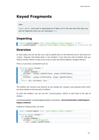Keyed Fragments
Note:
React.addons entry point is deprecated as of React v15.5. We now have first class sup-
port for fragments which you can read about here.
Importing
Overview
In most cases, you can use the key prop to specify keys on the elements you're returning from
render . However, this breaks down in one situation: if you have two sets of children that you
need to reorder, there's no way to put a key on each set without adding a wrapper element.
That is, if you have a component such as:
The children will unmount and remount as you change the swapped prop because there aren't
any keys marked on the two sets of children.
To solve this problem, you can use the createFragment add-on to give keys to the sets of
children.
Array<ReactNode> createFragment(object children) {#arrayreactnode-createfragmen-
tobject-children}
Instead of creating arrays, we write:
import createFragment from 'react-addons-create-fragment'; // ES6
var createFragment = require('react-addons-create-fragment'); // ES5 with npm
function Swapper(props) {
let children;
if (props.swapped) {
children = [props.rightChildren, props.leftChildren];
} else {
children = [props.leftChildren, props.rightChildren];
}
return <div>{children}</div>;
}
import createFragment from 'react-addons-create-fragment';
function Swapper(props) {
let children;
if (props.swapped) {
children = createFragment({
right: props.rightChildren,
Keyed Fragments
31
 