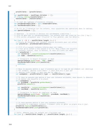 prevChildren = [prevChildren];
}
var nextChildren = nextProps.children || [];
if (!Array.isArray(nextChildren)) {
nextChildren = [nextChildren];
}
// Ce sont des tableaux d’instances internes :
var prevRenderedChildren = this.renderedChildren;
var nextRenderedChildren = [];
// Au fil de l’itération sur les enfants, nous ajouterons des opérations dans le tableau.
var operationQueue = [];
// Remarque : la section ci-dessous est extrêmement simplifiée !
// Elle ne gère pas le réordonnancement, les enfants avec des trous ou les clés (`key`).
// Elle existe uniquement pour illustrer le flux général, pas les détails.
for (var i = 0; i < nextChildren.length; i++) {
// Essaie de récupérer une instance interne existante pour cet enfant
var prevChild = prevRenderedChildren[i];
// S’il n’y a aucune instance interne pour cet index,
// c’est qu’un enfant a été ajouté à la fin. Nous créons une nouvelle
// instance interne, nous la montons, et nous utilisons son nœud.
if (!prevChild) {
var nextChild = instantiateComponent(nextChildren[i]);
var node = nextChild.mount();
// Enregistre le besoin d'ajouter un nœud
operationQueue.push({type: 'ADD', node});
nextRenderedChildren.push(nextChild);
continue;
}
// Nous ne pouvons mettre à jour l’instance que si le type de son élément est identique
// Par exemple, <Button size="small" /> peut être mis à jour par
// <Button size="large" /> mais pas par un <App />.
var canUpdate = prevChildren[i].type === nextChildren[i].type;
// Si nous ne pouvons pas mettre à jour une instance existante, nous devons la démonter
// et monter une nouvelle à la place.
if (!canUpdate) {
var prevNode = prevChild.getHostNode();
prevChild.unmount();
var nextChild = instantiateComponent(nextChildren[i]);
var nextNode = nextChild.mount();
// Enregistre le besoin de remplacer un nœud
operationQueue.push({type: 'REPLACE', prevNode, nextNode});
nextRenderedChildren.push(nextChild);
continue;
}
// Si nous pouvons mettre à jour une instance existante,
// laissons-la simplement recevoir l’élément cible et gérer sa propre mise à jour.
prevChild.receive(nextChildren[i]);
nextRenderedChildren.push(prevChild);
}
// Enfin, démonte tous les enfants qui n’existent pas :
for (var j = nextChildren.length; j < prevChildren.length; j++) {
react
310
 
