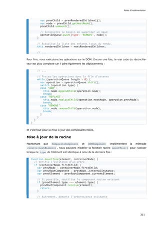 Pour finir, nous exécutons les opérations sur le DOM. Encore une fois, le vrai code du réconcilia-
teur est plus complexe car il gère également les déplacements :
Et c'est tout pour la mise à jour des composants hôtes.
Mise à jour de la racine
Maintenant que CompositeComponent et DOMComponent implémentent la méthode
receive(nextElement) , nous pouvons modifier la fonction racine mountTree() pour l’utiliser
lorsque le type de l’élément est identique à celui de la dernière fois :
var prevChild = prevRenderedChildren[j];
var node = prevChild.getHostNode();
prevChild.unmount();
// Enregistre le besoin de supprimer un nœud
operationQueue.push({type: 'REMOVE', node});
}
// Actualise la liste des enfants issus du rendu.
this.renderedChildren = nextRenderedChildren;
// ...
// ...
// Traite les opérations dans la file d’attente
while (operationQueue.length > 0) {
var operation = operationQueue.shift();
switch (operation.type) {
case 'ADD':
this.node.appendChild(operation.node);
break;
case 'REPLACE':
this.node.replaceChild(operation.nextNode, operation.prevNode);
break;
case 'REMOVE':
this.node.removeChild(operation.node);
break;
}
}
}
}
function mountTree(element, containerNode) {
// Vérifie l'existence d’un arbre
if (containerNode.firstChild) {
var prevNode = containerNode.firstChild;
var prevRootComponent = prevNode._internalInstance;
var prevElement = prevRootComponent.currentElement;
// Si possible, réutilise le composant racine existant
if (prevElement.type === element.type) {
prevRootComponent.receive(element);
return;
}
// Autrement, démonte l’arborescence existante
Notes d’implémentation
311
 