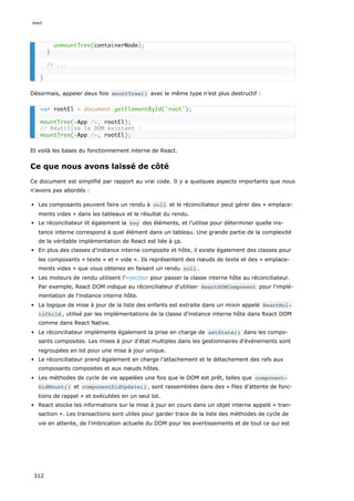 Désormais, appeler deux fois mountTree() avec le même type n’est plus destructif :
Et voilà les bases du fonctionnement interne de React.
Ce que nous avons laissé de côté
Ce document est simplifié par rapport au vrai code. Il y a quelques aspects importants que nous
n'avons pas abordés :
Les composants peuvent faire un rendu à null et le réconciliateur peut gérer des « emplace-
ments vides » dans les tableaux et le résultat du rendu.
Le réconciliateur lit également la key des éléments, et l'utilise pour déterminer quelle ins-
tance interne correspond à quel élément dans un tableau. Une grande partie de la complexité
de la véritable implémentation de React est liée à ça.
En plus des classes d’instance interne composite et hôte, il existe également des classes pour
les composants « texte » et « vide ». Ils représentent des nœuds de texte et des « emplace-
ments vides » que vous obtenez en faisant un rendu null .
Les moteurs de rendu utilisent l'injection pour passer la classe interne hôte au réconciliateur.
Par exemple, React DOM indique au réconciliateur d'utiliser ReactDOMComponent pour l'implé-
mentation de l'instance interne hôte.
La logique de mise à jour de la liste des enfants est extraite dans un mixin appelé ReactMul‐
tiChild , utilisé par les implémentations de la classe d'instance interne hôte dans React DOM
comme dans React Native.
Le réconciliateur implémente également la prise en charge de setState() dans les compo-
sants composites. Les mises à jour d'état multiples dans les gestionnaires d'événements sont
regroupées en lot pour une mise à jour unique.
Le réconciliateur prend également en charge l’attachement et le détachement des refs aux
composants composites et aux nœuds hôtes.
Les méthodes de cycle de vie appelées une fois que le DOM est prêt, telles que component‐
DidMount() et componentDidUpdate() , sont rassemblées dans des « files d'attente de fonc-
tions de rappel » et exécutées en un seul lot.
React stocke les informations sur la mise à jour en cours dans un objet interne appelé « tran-
saction ». Les transactions sont utiles pour garder trace de la liste des méthodes de cycle de
vie en attente, de l'imbrication actuelle du DOM pour les avertissements et de tout ce qui est
unmountTree(containerNode);
}
// ...
}
var rootEl = document.getElementById('root');
mountTree(<App />, rootEl);
// Réutilise le DOM existant :
mountTree(<App />, rootEl);
react
312
 