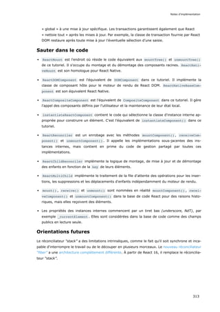 « global » à une mise à jour spécifique. Les transactions garantissent également que React
« nettoie tout » après les mises à jour. Par exemple, la classe de transaction fournie par React
DOM restaure après toute mise à jour l’éventuelle sélection d'une saisie.
Sauter dans le code
ReactMount est l'endroit où réside le code équivalent aux mountTree() et unmountTree()
de ce tutoriel. Il s'occupe du montage et du démontage des composants racines. ReactNati‐
veMount est son homologue pour React Native.
ReactDOMComponent est l'équivalent de DOMComponent dans ce tutoriel. Il implémente la
classe de composant hôte pour le moteur de rendu de React DOM. ReactNativeBaseCom‐
ponent est son équivalent React Native.
ReactCompositeComponent est l'équivalent de CompositeComponent dans ce tutoriel. Il gère
l'appel des composants définis par l'utilisateur et la maintenance de leur état local.
instantiateReactComponent contient le code qui sélectionne la classe d'instance interne ap-
propriée pour construire un élément. C'est l'équivalent de instantiateComponent() dans ce
tutoriel.
ReactReconciler est un enrobage avec les méthodes mountComponent() , receiveCom‐
ponent() et unmountComponent() . Il appelle les implémentations sous-jacentes des ins-
tances internes, mais contient en prime du code de gestion partagé par toutes ces
implémentations.
ReactChildReconciler implémente la logique de montage, de mise à jour et de démontage
des enfants en fonction de la key de leurs éléments.
ReactMultiChild implémente le traitement de la file d'attente des opérations pour les inser-
tions, les suppressions et les déplacements d'enfants indépendamment du moteur de rendu.
mount() , receive() et unmount() sont nommées en réalité mountComponent() , recei‐
veComponent() et unmountComponent() dans la base de code React pour des raisons histo-
riques, mais elles reçoivent des éléments.
Les propriétés des instances internes commencent par un tiret bas (underscore, NdT), par
exemple _currentElement . Elles sont considérées dans la base de code comme des champs
publics en lecture seule.
Orientations futures
Le réconciliateur “stack” a des limitations intrinsèques, comme le fait qu'il soit synchrone et inca-
pable d'interrompre le travail ou de le découper en plusieurs morceaux. Le nouveau réconciliateur
“fiber” a une architecture complètement différente. À partir de React 16, il remplace le réconcilia-
teur “stack”.
Notes d’implémentation
313
 