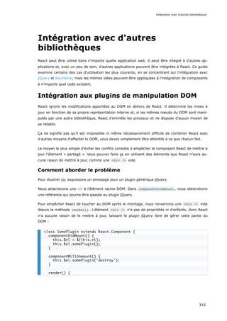 Intégration avec d'autres
bibliothèques
React peut être utilisé dans n'importe quelle application web. Il peut être intégré à d'autres ap-
plications et, avec un peu de soin, d'autres applications peuvent être intégrées à React. Ce guide
examine certains des cas d'utilisation les plus courants, en se concentrant sur l'intégration avec
jQuery et Backbone, mais les mêmes idées peuvent être appliquées à l'intégration de composants
à n'importe quel code existant.
Intégration aux plugins de manipulation DOM
React ignore les modifications apportées au DOM en dehors de React. Il détermine les mises à
jour en fonction de sa propre représentation interne et, si les mêmes nœuds du DOM sont mani-
pulés par une autre bibliothèque, React s'emmêle les pinceaux et ne dispose d'aucun moyen de
se rétablir.
Ça ne signifie pas qu'il est impossible ni même nécessairement difficile de combiner React avec
d'autres moyens d'affecter le DOM, vous devez simplement être attentifs à ce que chacun fait.
Le moyen le plus simple d'éviter les conflits consiste à empêcher le composant React de mettre à
jour l’élément « partagé ». Vous pouvez faire ça en utilisant des éléments que React n’aura au-
cune raison de mettre à jour, comme une <div /> vide.
Comment aborder le problème
Pour illustrer ça, esquissons un enrobage pour un plugin générique jQuery.
Nous attacherons une ref à l'élément racine DOM. Dans componentDidMount , nous obtiendrons
une référence qui pourra être passée au plugin jQuery.
Pour empêcher React de toucher au DOM après le montage, nous renverrons une <div /> vide
depuis la méthode render() . L'élément <div /> n'a pas de propriétés ni d'enfants, donc React
n'a aucune raison de le mettre à jour, laissant le plugin jQuery libre de gérer cette partie du
DOM :
class SomePlugin extends React.Component {
componentDidMount() {
this.$el = $(this.el);
this.$el.somePlugin();
}
componentWillUnmount() {
this.$el.somePlugin('destroy');
}
render() {
Intégration avec d'autres bibliothèques
315
 