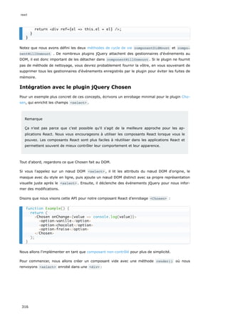 Notez que nous avons défini les deux méthodes de cycle de vie componentDidMount et compo‐
nentWillUnmount . De nombreux plugins jQuery attachent des gestionnaires d'événements au
DOM, il est donc important de les détacher dans componentWillUnmount . Si le plugin ne fournit
pas de méthode de nettoyage, vous devrez probablement fournir la vôtre, en vous souvenant de
supprimer tous les gestionnaires d'événements enregistrés par le plugin pour éviter les fuites de
mémoire.
Intégration avec le plugin jQuery Chosen
Pour un exemple plus concret de ces concepts, écrivons un enrobage minimal pour le plugin Cho-
sen, qui enrichit les champs <select> .
Remarque
Ça n’est pas parce que c’est possible qu'il s'agit de la meilleure approche pour les ap-
plications React. Nous vous encourageons à utiliser les composants React lorsque vous le
pouvez. Les composants React sont plus faciles à réutiliser dans les applications React et
permettent souvent de mieux contrôler leur comportement et leur apparence.
Tout d'abord, regardons ce que Chosen fait au DOM.
Si vous l'appelez sur un nœud DOM <select> , il lit les attributs du nœud DOM d'origine, le
masque avec du style en ligne, puis ajoute un nœud DOM distinct avec sa propre représentation
visuelle juste après le <select> . Ensuite, il déclenche des événements jQuery pour nous infor-
mer des modifications.
Disons que nous visons cette API pour notre composant React d’enrobage <Chosen> :
Nous allons l'implémenter en tant que composant non-contrôlé pour plus de simplicité.
Pour commencer, nous allons créer un composant vide avec une méthode render() où nous
renvoyons <select> enrobé dans une <div> :
return <div ref={el => this.el = el} />;
}
}
function Example() {
return (
<Chosen onChange={value => console.log(value)}>
<option>vanille</option>
<option>chocolat</option>
<option>fraise</option>
</Chosen>
);
}
react
316
 