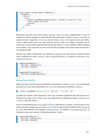 Remarquez comment nous avons enrobé <select> dans une <div> supplémentaire. C’est né-
cessaire car Chosen ajoutera un autre élément DOM juste après le nœud <select> que nous lui
aurons transmis. Cependant, en ce qui concerne React, <div> n'a toujours qu'un seul enfant.
C'est de cette manière que nous nous assurons que les mises à jour React n'entreront pas en
conflit avec le nœud DOM supplémentaire ajouté par Chosen. Si vous modifiez le DOM en-dehors
du flux React, il est important que vous vous assuriez que React n'ait aucune raison de toucher à
ces nœuds du DOM.
Ensuite, nous allons implémenter les méthodes de cycle de vie. Nous devons initialiser Chosen
avec la référence du nœud <select> dans componentDidMount , et nettoyer le tout dans com‐
ponentWillUnmount :
Essayez dans CodePen
Notez que React n'attribue aucune signification particulière au champ this.el . Ça ne fonctionne
que parce que nous avons déjà affecté une ref à ce champ dans la méthode render() :
Ça suffit pour afficher notre composant, mais nous souhaitons également être informés des mo-
difications de valeur. Pour ce faire, nous nous abonnerons à l'événement jQuery change sur le
<select> géré par Chosen.
Nous ne transmettrons pas this.props.onChange directement à Chosen, car les props du com-
posant peuvent changer avec le temps, ce qui inclut les gestionnaires d'événements. Au lieu de
ça, nous allons déclarer une méthode handleChange() qui appelle this.props.onChange , et
l'utiliserons pour nous abonner à l'événement jQuery change :
class Chosen extends React.Component {
render() {
return (
<div>
<select className="Chosen-select" ref={el => this.el = el}>
{this.props.children}
</select>
</div>
);
}
}
componentDidMount() {
this.$el = $(this.el);
this.$el.chosen();
}
componentWillUnmount() {
this.$el.chosen('destroy');
}
<select className="Chosen-select" ref={el => this.el = el}>
componentDidMount() {
this.$el = $(this.el);
this.$el.chosen();
Intégration avec d'autres bibliothèques
317
 