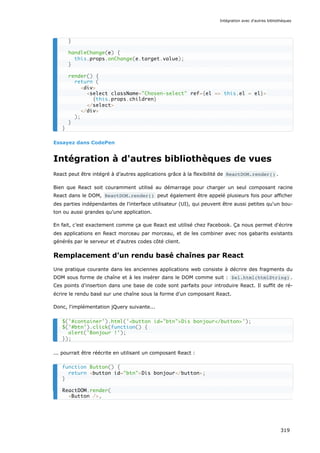 Essayez dans CodePen
Intégration à d'autres bibliothèques de vues
React peut être intégré à d’autres applications grâce à la flexibilité de ReactDOM.render() .
Bien que React soit couramment utilisé au démarrage pour charger un seul composant racine
React dans le DOM, ReactDOM.render() peut également être appelé plusieurs fois pour afficher
des parties indépendantes de l'interface utilisateur (UI), qui peuvent être aussi petites qu'un bou-
ton ou aussi grandes qu'une application.
En fait, c’est exactement comme ça que React est utilisé chez Facebook. Ça nous permet d'écrire
des applications en React morceau par morceau, et de les combiner avec nos gabarits existants
générés par le serveur et d'autres codes côté client.
Remplacement d’un rendu basé chaînes par React
Une pratique courante dans les anciennes applications web consiste à décrire des fragments du
DOM sous forme de chaîne et à les insérer dans le DOM comme suit : $el.html(htmlString) .
Ces points d'insertion dans une base de code sont parfaits pour introduire React. Il suffit de ré-
écrire le rendu basé sur une chaîne sous la forme d'un composant React.
Donc, l'implémentation jQuery suivante...
... pourrait être réécrite en utilisant un composant React :
}
handleChange(e) {
this.props.onChange(e.target.value);
}
render() {
return (
<div>
<select className="Chosen-select" ref={el => this.el = el}>
{this.props.children}
</select>
</div>
);
}
}
$('#container').html('<button id="btn">Dis bonjour</button>');
$('#btn').click(function() {
alert('Bonjour !');
});
function Button() {
return <button id="btn">Dis bonjour</button>;
}
ReactDOM.render(
<Button />,
Intégration avec d'autres bibliothèques
319
 