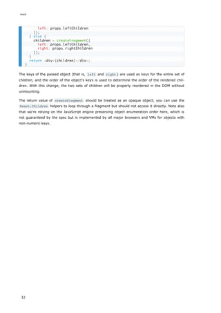 The keys of the passed object (that is, left and right ) are used as keys for the entire set of
children, and the order of the object's keys is used to determine the order of the rendered chil-
dren. With this change, the two sets of children will be properly reordered in the DOM without
unmounting.
The return value of createFragment should be treated as an opaque object; you can use the
React.Children helpers to loop through a fragment but should not access it directly. Note also
that we're relying on the JavaScript engine preserving object enumeration order here, which is
not guaranteed by the spec but is implemented by all major browsers and VMs for objects with
non-numeric keys.
left: props.leftChildren
});
} else {
children = createFragment({
left: props.leftChildren,
right: props.rightChildren
});
}
return <div>{children}</div>;
}
react
32
 