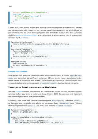 À partir de là, vous pouvez intégrer plus de logique dans le composant et commencer à adopter
des pratiques React plus courantes. Par exemple, dans les composants, il est préférable de ne
pas compter sur les ID, car un même composant peut être affiché plusieurs fois. Nous utiliserons
plutôt le système d’événements React et enregistrerons le gestionnaire de clics directement sur
l’élément React <button> :
Essayez dans CodePen
Vous pouvez avoir autant de composants isolés que vous le souhaitez et utiliser ReactDOM.ren‐
der() pour les restituer dans différents conteneurs DOM. Au fur et à mesure que vous convertis-
sez les parties de votre application en React, vous pourrez les combiner en composants plus volu-
mineux et déplacer une partie des appels à ReactDOM.render() plus haut dans la hiérarchie.
Incorporer React dans une vue Backbone
Les vues Backbone utilisent généralement des chaînes HTML ou des fonctions de gabarit produi-
sant des chaînes pour créer le contenu de leurs éléments DOM. Ce processus peut également
être remplacé par le rendu d'un composant React.
Ci-dessous, nous allons créer une vue Backbone appelée ParagraphView . La fonction render()
de Backbone sera remplacée pour afficher un composant React <Paragraph> dans l'élément
DOM fourni par Backbone ( this.el ). Ici aussi, nous utilisons ReactDOM.render() :
document.getElementById('container'),
function() {
$('#btn').click(function() {
alert('Bonjour !');
});
}
);
function Button(props) {
return <button onClick={props.onClick}>Dis bonjour</button>;
}
function HelloButton() {
function handleClick() {
alert('Bonjour !');
}
return <Button onClick={handleClick} />;
}
ReactDOM.render(
<HelloButton />,
document.getElementById('container')
);
function Paragraph(props) {
return <p>{props.text}</p>;
}
const ParagraphView = Backbone.View.extend({
render() {
const text = this.model.get('text');
ReactDOM.render(<Paragraph text={text} />, this.el);
react
320
 