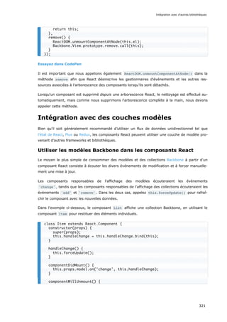 Essayez dans CodePen
Il est important que nous appelions également ReactDOM.unmountComponentAtNode() dans la
méthode remove afin que React désinscrive les gestionnaires d'événements et les autres res-
sources associées à l'arborescence des composants lorsqu'ils sont détachés.
Lorsqu'un composant est supprimé depuis une arborescence React, le nettoyage est effectué au-
tomatiquement, mais comme nous supprimons l'arborescence complète à la main, nous devons
appeler cette méthode.
Intégration avec des couches modèles
Bien qu’il soit généralement recommandé d’utiliser un flux de données unidirectionnel tel que
l'état de React, Flux ou Redux, les composants React peuvent utiliser une couche de modèle pro-
venant d’autres frameworks et bibliothèques.
Utiliser les modèles Backbone dans les composants React
Le moyen le plus simple de consommer des modèles et des collections Backbone à partir d'un
composant React consiste à écouter les divers événements de modification et à forcer manuelle-
ment une mise à jour.
Les composants responsables de l'affichage des modèles écouteraient les événements
'change' , tandis que les composants responsables de l'affichage des collections écouteraient les
événements 'add' et 'remove' . Dans les deux cas, appelez this.forceUpdate() pour rafraî-
chir le composant avec les nouvelles données.
Dans l'exemple ci-dessous, le composant List affiche une collection Backbone, en utilisant le
composant Item pour restituer des éléments individuels.
return this;
},
remove() {
ReactDOM.unmountComponentAtNode(this.el);
Backbone.View.prototype.remove.call(this);
}
});
class Item extends React.Component {
constructor(props) {
super(props);
this.handleChange = this.handleChange.bind(this);
}
handleChange() {
this.forceUpdate();
}
componentDidMount() {
this.props.model.on('change', this.handleChange);
}
componentWillUnmount() {
Intégration avec d'autres bibliothèques
321
 