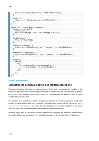 Essayez dans CodePen
Extraction de données à partir des modèles Backbone
L'approche ci-dessus nécessite que vos composants React soient conscients des modèles et des
collections Backbone. Si vous envisagez par la suite de migrer vers une autre solution de gestion
de données, vous voudrez peut-être concentrer les connaissances sur Backbone dans le moins
possible de parties du code.
Une solution à ce problème consiste à extraire les attributs du modèle sous forme de données
simples à chaque modification, et à conserver cette logique en un seul endroit. Ce qui suit est un
composant d'ordre supérieur qui extrait tous les attributs d'un modèle Backbone et les stocke
dans son état, pour finalement passer les données au composant enrobé.
De cette façon, seul le composant d'ordre supérieur doit connaître les détails du modèle Back-
bone, et la plupart des composants de l'application peuvent rester indépendants de Backbone.
this.props.model.off('change', this.handleChange);
}
render() {
return <li>{this.props.model.get('text')}</li>;
}
}
class List extends React.Component {
constructor(props) {
super(props);
this.handleChange = this.handleChange.bind(this);
}
handleChange() {
this.forceUpdate();
}
componentDidMount() {
this.props.collection.on('add', 'remove', this.handleChange);
}
componentWillUnmount() {
this.props.collection.off('add', 'remove', this.handleChange);
}
render() {
return (
<ul>
{this.props.collection.map(model => (
<Item key={model.cid} model={model} />
))}
</ul>
);
}
}
react
322
 