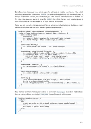 Dans l'exemple ci-dessous, nous allons copier les attributs du modèle pour former l'état initial.
Nous nous abonnons à l'événement change (et nous nous désabonnons lors du démontage), et
lorsque l’événement survient, nous mettons à jour l'état avec les attributs actuels du modèle. En-
fin, nous nous assurons que si la propriété model elle-même change, nous n’oublions pas de
nous désabonner de l’ancien modèle et de nous abonner au nouveau.
Notez que cet exemple n'est pas exhaustif en ce qui concerne l'utilisation de Backbone, mais il
devrait vous donner une idée de la manière générique de l'aborder :
Pour montrer comment l'utiliser, connectons un composant NameInput React à un modèle Back-
bone et mettons à jour son attribut firstName chaque fois que la saisie change :
function connectToBackboneModel(WrappedComponent) {
return class BackboneComponent extends React.Component {
constructor(props) {
super(props);
this.state = Object.assign({}, props.model.attributes);
this.handleChange = this.handleChange.bind(this);
}
componentDidMount() {
this.props.model.on('change', this.handleChange);
}
componentWillReceiveProps(nextProps) {
this.setState(Object.assign({}, nextProps.model.attributes));
if (nextProps.model !== this.props.model) {
this.props.model.off('change', this.handleChange);
nextProps.model.on('change', this.handleChange);
}
}
componentWillUnmount() {
this.props.model.off('change', this.handleChange);
}
handleChange(model) {
this.setState(model.changedAttributes());
}
render() {
const propsExceptModel = Object.assign({}, this.props);
delete propsExceptModel.model;
return <WrappedComponent {...propsExceptModel} {...this.state} />;
}
}
}
function NameInput(props) {
return (
<p>
<input value={props.firstName} onChange={props.handleChange} />
<br />
Je m’appelle {props.firstName}.
</p>
);
}
Intégration avec d'autres bibliothèques
323
 
