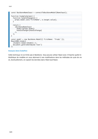 Essayez dans CodePen
Cette technique ne se limite pas à Backbone. Vous pouvez utiliser React avec n’importe quelle bi-
bliothèque de modèles en vous abonnant à ses modifications dans les méthodes de cycle de vie
et, éventuellement, en copiant les données dans l’état local React.
const BackboneNameInput = connectToBackboneModel(NameInput);
function Example(props) {
function handleChange(e) {
props.model.set('firstName', e.target.value);
}
return (
<BackboneNameInput
model={props.model}
handleChange={handleChange}
/>
);
}
const model = new Backbone.Model({ firstName: 'Frodo' });
ReactDOM.render(
<Example model={model} />,
document.getElementById('root')
);
react
324
 