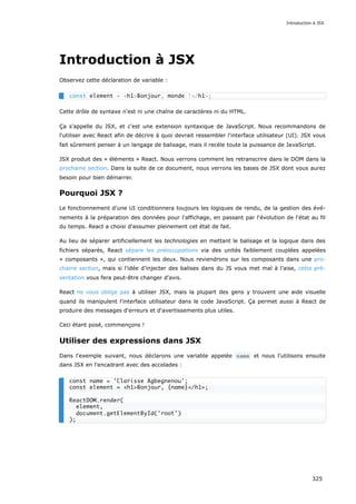 Introduction à JSX
Observez cette déclaration de variable :
Cette drôle de syntaxe n'est ni une chaîne de caractères ni du HTML.
Ça s'appelle du JSX, et c'est une extension syntaxique de JavaScript. Nous recommandons de
l'utiliser avec React afin de décrire à quoi devrait ressembler l'interface utilisateur (UI). JSX vous
fait sûrement penser à un langage de balisage, mais il recèle toute la puissance de JavaScript.
JSX produit des « éléments » React. Nous verrons comment les retranscrire dans le DOM dans la
prochaine section. Dans la suite de ce document, nous verrons les bases de JSX dont vous aurez
besoin pour bien démarrer.
Pourquoi JSX ?
Le fonctionnement d’une UI conditionnera toujours les logiques de rendu, de la gestion des évé-
nements à la préparation des données pour l'affichage, en passant par l'évolution de l'état au fil
du temps. React a choisi d'assumer pleinement cet état de fait.
Au lieu de séparer artificiellement les technologies en mettant le balisage et la logique dans des
fichiers séparés, React sépare les préoccupations via des unités faiblement couplées appelées
« composants », qui contiennent les deux. Nous reviendrons sur les composants dans une pro-
chaine section, mais si l'idée d’injecter des balises dans du JS vous met mal à l’aise, cette pré-
sentation vous fera peut-être changer d'avis.
React ne vous oblige pas à utiliser JSX, mais la plupart des gens y trouvent une aide visuelle
quand ils manipulent l'interface utilisateur dans le code JavaScript. Ça permet aussi à React de
produire des messages d'erreurs et d'avertissements plus utiles.
Ceci étant posé, commençons !
Utiliser des expressions dans JSX
Dans l'exemple suivant, nous déclarons une variable appelée name et nous l'utilisons ensuite
dans JSX en l'encadrant avec des accolades :
const element = <h1>Bonjour, monde !</h1>;
const name = 'Clarisse Agbegnenou';
const element = <h1>Bonjour, {name}</h1>;
ReactDOM.render(
element,
document.getElementById('root')
);
Introduction à JSX
325
 