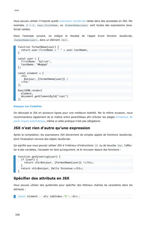 Vous pouvez utiliser n'importe quelle expression JavaScript valide dans des accolades en JSX. Par
exemple, 2 + 2 , user.firstName , ou formatName(user) sont toutes des expressions Java-
Script valides.
Dans l'exemple suivant, on intègre le résultat de l'appel d'une fonction JavaScript,
formatName(user) , dans un élément <h1> .
Essayer sur CodePen
On découple le JSX en plusieurs lignes pour une meilleure lisibilité. Par la même occasion, nous
recommandons également de le mettre entre parenthèses afin d'éviter les pièges d'insertion de
point-virgule automatique, même si cette pratique n'est pas obligatoire.
JSX n’est rien d’autre qu’une expression
Après la compilation, les expressions JSX deviennent de simples appels de fonctions JavaScript,
dont l'évaluation renvoie des objets JavaScript.
Ça signifie que vous pouvez utiliser JSX à l'intérieur d'instructions if ou de boucles for , l'affec-
ter à des variables, l'accepter en tant qu'argument, et le renvoyer depuis des fonctions :
Spécifier des attributs en JSX
Vous pouvez utiliser des guillemets pour spécifier des littéraux chaînes de caractères dans les
attributs :
function formatName(user) {
return user.firstName + ' ' + user.lastName;
}
const user = {
firstName: 'Kylian',
lastName: 'Mbappé'
};
const element = (
<h1>
Bonjour, {formatName(user)} !
</h1>
);
ReactDOM.render(
element,
document.getElementById('root')
);
function getGreeting(user) {
if (user) {
return <h1>Bonjour, {formatName(user)} !</h1>;
}
return <h1>Bonjour, Belle Inconnue.</h1>;
}
const element = <div tabIndex="0"></div>;
react
326
 