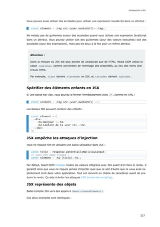 Vous pouvez aussi utiliser des accolades pour utiliser une expression JavaScript dans un attribut :
Ne mettez pas de guillemets autour des accolades quand vous utilisez une expression JavaScript
dans un attribut. Vous pouvez utiliser soit des guillemets (pour des valeurs textuelles) soit des
accolades (pour des expressions), mais pas les deux à la fois pour un même attribut.
Attention :
Dans la mesure où JSX est plus proche de JavaScript que de HTML, React DOM utilise la
casse camelCase comme convention de nommage des propriétés, au lieu des noms d’at-
tributs HTML.
Par exemple, class devient className en JSX, et tabindex devient tabIndex .
Spécifier des éléments enfants en JSX
Si une balise est vide, vous pouvez la fermer immédiatement avec /> , comme en XML :
Les balises JSX peuvent contenir des enfants :
JSX empêche les attaques d’injection
Vous ne risquez rien en utilisant une saisie utilisateur dans JSX :
Par défaut, React DOM échappe toutes les valeurs intégrées avec JSX avant d’en faire le rendu. Il
garantit ainsi que vous ne risquez jamais d’injecter quoi que ce soit d'autre que ce vous avez ex-
plicitement écrit dans votre application. Tout est converti en chaîne de caractères avant de pro-
duire le rendu. Ça aide à éviter les attaques XSS (cross-site-scripting).
JSX représente des objets
Babel compile JSX vers des appels à React.createElement() .
Ces deux exemples sont identiques :
const element = <img src={user.avatarUrl}></img>;
const element = <img src={user.avatarUrl} />;
const element = (
<div>
<h1>Bonjour !</h1>
<h2>Content de te voir ici.</h2>
</div>
);
const title = response.potentiallyMaliciousInput;
// Ceci est sans risque :
const element = <h1>{title}</h1>;
Introduction à JSX
327
 