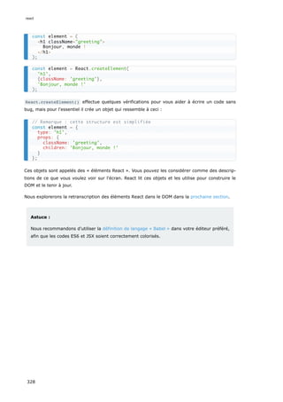 React.createElement() effectue quelques vérifications pour vous aider à écrire un code sans
bug, mais pour l'essentiel il crée un objet qui ressemble à ceci :
Ces objets sont appelés des « éléments React ». Vous pouvez les considérer comme des descrip-
tions de ce que vous voulez voir sur l'écran. React lit ces objets et les utilise pour construire le
DOM et le tenir à jour.
Nous explorerons la retranscription des éléments React dans le DOM dans la prochaine section.
Astuce :
Nous recommandons d'utiliser la définition de langage « Babel » dans votre éditeur préféré,
afin que les codes ES6 et JSX soient correctement colorisés.
const element = (
<h1 className="greeting">
Bonjour, monde !
</h1>
);
const element = React.createElement(
'h1',
{className: 'greeting'},
'Bonjour, monde !'
);
// Remarque : cette structure est simplifiée
const element = {
type: 'h1',
props: {
className: 'greeting',
children: 'Bonjour, monde !'
}
};
react
328
 