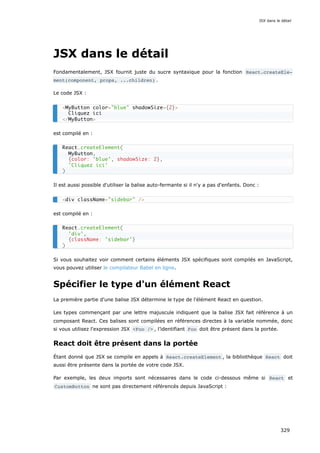JSX dans le détail
Fondamentalement, JSX fournit juste du sucre syntaxique pour la fonction React.createEle‐
ment(component, props, ...children) .
Le code JSX :
est compilé en :
Il est aussi possible d'utiliser la balise auto-fermante si il n'y a pas d'enfants. Donc :
est compilé en :
Si vous souhaitez voir comment certains éléments JSX spécifiques sont compilés en JavaScript,
vous pouvez utiliser le compilateur Babel en ligne.
Spécifier le type d'un élément React
La première partie d'une balise JSX détermine le type de l'élément React en question.
Les types commençant par une lettre majuscule indiquent que la balise JSX fait référence à un
composant React. Ces balises sont compilées en références directes à la variable nommée, donc
si vous utilisez l'expression JSX <Foo /> , l’identifiant Foo doit être présent dans la portée.
React doit être présent dans la portée
Étant donné que JSX se compile en appels à React.createElement , la bibliothèque React doit
aussi être présente dans la portée de votre code JSX.
Par exemple, les deux imports sont nécessaires dans le code ci-dessous même si React et
CustomButton ne sont pas directement référencés depuis JavaScript :
<MyButton color="blue" shadowSize={2}>
Cliquez ici
</MyButton>
React.createElement(
MyButton,
{color: 'blue', shadowSize: 2},
'Cliquez ici'
)
<div className="sidebar" />
React.createElement(
'div',
{className: 'sidebar'}
)
JSX dans le détail
329
 