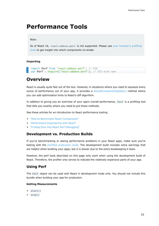 Performance Tools
Note:
As of React 16, react-addons-perf is not supported. Please use your browser's profiling
tools to get insight into which components re-render.
Importing
Overview
React is usually quite fast out of the box. However, in situations where you need to squeeze every
ounce of performance out of your app, it provides a shouldComponentUpdate() method where
you can add optimization hints to React's diff algorithm.
In addition to giving you an overview of your app's overall performance, Perf is a profiling tool
that tells you exactly where you need to put these methods.
See these articles for an introduction to React performance tooling:
"How to Benchmark React Components"
"Performance Engineering with React"
"A Deep Dive into React Perf Debugging"
Development vs. Production Builds
If you're benchmarking or seeing performance problems in your React apps, make sure you're
testing with the minified production build. The development build includes extra warnings that
are helpful when building your apps, but it is slower due to the extra bookkeeping it does.
However, the perf tools described on this page only work when using the development build of
React. Therefore, the profiler only serves to indicate the relatively expensive parts of your app.
Using Perf
The Perf object can be used with React in development mode only. You should not include this
bundle when building your app for production.
Getting Measurements
start()
stop()
import Perf from 'react-addons-perf'; // ES6
var Perf = require('react-addons-perf'); // ES5 with npm
Performance Tools
33
 