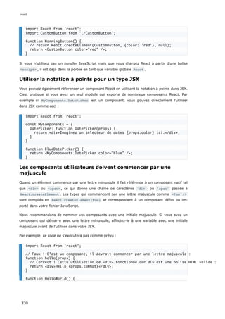 Si vous n'utilisez pas un bundler JavaScript mais que vous chargez React à partir d'une balise
<script> , il est déjà dans la portée en tant que variable globale React .
Utiliser la notation à points pour un type JSX
Vous pouvez également référencer un composant React en utilisant la notation à points dans JSX.
C’est pratique si vous avez un seul module qui exporte de nombreux composants React. Par
exemple si MyComponents.DatePicker est un composant, vous pouvez directement l'utiliser
dans JSX comme ceci :
Les composants utilisateurs doivent commencer par une
majuscule
Quand un élément commence par une lettre minuscule il fait référence à un composant natif tel
que <div> ou <span> , ce qui donne une chaîne de caractères 'div' ou 'span' passée à
React.createElement . Les types qui commencent par une lettre majuscule comme <Foo />
sont compilés en React.createElement(Foo) et correspondent à un composant défini ou im-
porté dans votre fichier JavaScript.
Nous recommandons de nommer vos composants avec une initiale majuscule. Si vous avez un
composant qui démarre avec une lettre minuscule, affectez-le à une variable avec une initiale
majuscule avant de l'utiliser dans votre JSX.
Par exemple, ce code ne s'exécutera pas comme prévu :
import React from 'react';
import CustomButton from './CustomButton';
function WarningButton() {
// return React.createElement(CustomButton, {color: 'red'}, null);
return <CustomButton color="red" />;
}
import React from 'react';
const MyComponents = {
DatePicker: function DatePicker(props) {
return <div>Imaginez un sélecteur de dates {props.color} ici.</div>;
}
}
function BlueDatePicker() {
return <MyComponents.DatePicker color="blue" />;
}
import React from 'react';
// Faux ! C’est un composant, il devrait commencer par une lettre majuscule :
function hello(props) {
// Correct ! Cette utilisation de <div> fonctionne car div est une balise HTML valide :
return <div>Hello {props.toWhat}</div>;
}
function HelloWorld() {
react
330
 
