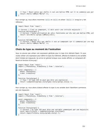 Pour corriger ça, nous allons renommer hello en Hello et utiliser <Hello /> lorsqu'on y fait
référence :
Choix du type au moment de l'exécution
Vous ne pouvez pas utiliser une expression générale pour le type d'un élément React. Si vous
voulez utiliser une expression pour définir le type d'un élément, affectez-la d'abord à une variable
dont l'initiale est majuscule. Ça arrive en général lorsque vous voulez afficher un composant dif-
férent en fonction d’une prop :
Pour corriger ça, nous allons d'abord affecter le type à une variable dont l’identifiant commence
par une majuscule :
// Faux ! React pense que <hello /> est une balise HTML car il ne commence pas par
return <hello toWhat="World" />;
}
import React from 'react';
// Correct ! C’est un composant, il doit avoir une initiale majuscule :
function Hello(props) {
// Correct ! Cette utilisation de <div> fonctionne car div est une balise HTML vali
return <div>Hello {props.toWhat}</div>;
}
function HelloWorld() {
// Correct ! React sait que <Hello /> est un composant car il commence par une maju
return <Hello toWhat="World" />;
}
import React from 'react';
import { PhotoStory, VideoStory } from './stories';
const components = {
photo: PhotoStory,
video: VideoStory
};
function Story(props) {
// Faux ! Un type JSX ne peut pas être une expression.
return <components[props.storyType] story={props.story} />;
}
import React from 'react';
import { PhotoStory, VideoStory } from './stories';
const components = {
photo: PhotoStory,
video: VideoStory
};
function Story(props) {
// Correct ! Un type JSX peut être une variable commençant par une majuscule.
const SpecificStory = components[props.storyType];
return <SpecificStory story={props.story} />;
}
JSX dans le détail
331
 