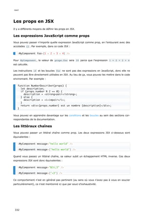 Les props en JSX
Il y a différents moyens de définir les props en JSX.
Les expressions JavaScript comme props
Vous pouvez passer n'importe quelle expression JavaScript comme prop, en l'entourant avec des
accolades {} . Par exemple, dans ce code JSX :
Pour MyComponent , la valeur de props.foo sera 10 parce que l'expression 1 + 2 + 3 + 4
est calculée.
Les instructions if et les boucles for ne sont pas des expressions en JavaScript, donc elle ne
peuvent pas être directement utilisées en JSX. Au lieu de ça, vous pouvez les mettre dans le code
environnant. Par exemple :
Vous pouvez en apprendre davantage sur les conditions et les boucles au sein des sections cor-
respondantes de la documentation.
Les littéraux chaînes
Vous pouvez passer un littéral chaîne comme prop. Les deux expressions JSX ci-dessous sont
équivalentes :
Quand vous passez un littéral chaîne, sa valeur subit un échappement HTML inverse. Ces deux
expressions JSX sont donc équivalentes :
Ce comportement n'est en général pas pertinent (au sens où vous n’avez pas à vous en soucier
particulièrement), ce n'est mentionné ici que par souci d'exhaustivité.
<MyComponent foo={1 + 2 + 3 + 4} />
function NumberDescriber(props) {
let description;
if (props.number % 2 == 0) {
description = <strong>pair</strong>;
} else {
description = <i>impair</i>;
}
return <div>{props.number} est un nombre {description}</div>;
}
<MyComponent message="hello world" />
<MyComponent message={'hello world'} />
<MyComponent message="<3" />
<MyComponent message={'<3'} />
react
332
 
