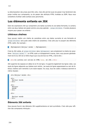La décomposition des props peut être utile, mais elle permet aussi de passer trop facilement des
props inutiles aux composants, ou de passer des attributs HTML invalides au DOM. Nous vous
conseillons d'utiliser cette syntaxe avec parcimonie.
Les éléments enfants en JSX
Dans les expressions JSX qui comportent une balise ouvrante et une balise fermante, le contenu
entre ces deux balises est passé comme une prop spéciale : props.children . Il existe plusieurs
moyens pour passer ces enfants :
Littéraux chaînes
Vous pouvez mettre une chaîne de caractères entre une balise ouvrante et une fermante et
props.children sera juste cette chaîne de caractères. C’est utile pour la plupart des éléments
HTML natifs. Par exemple :
C’est du JSX valide, et props.children dans MyComponent sera simplement la chaîne de carac-
tères "Bonjour monde !" . Le HTML subit un échappement inverse, donc vous pouvez générale-
ment écrire du JSX de la même façon que vous écrivez du HTML, c'est-à-dire :
JSX supprime les espaces en début et en fin de ligne. Il supprime également les lignes vides. Les
sauts de lignes adjacents aux balises sont retirés ; les sauts de lignes apparaissant au sein de lit-
téraux chaînes sont ramenés à une seule espace. Du coup, tous les codes ci-dessous donnent le
même résultat :
Éléments JSX enfants
Vous pouvez fournir des éléments JSX supplémentaires en tant qu'enfants. C’est utile pour affi-
cher des composants imbriqués :
<MyComponent>Bonjour monde !</MyComponent>
<div>Ce contenu est valide en HTML &amp; en JSX.</div>
<div>Bonjour monde</div>
<div>
Bonjour monde
</div>
<div>
Bonjour
monde
</div>
<div>
Bonjour monde
</div>
react
334
 