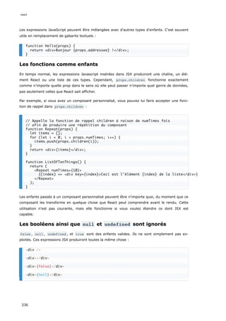 Les expressions JavaScript peuvent être mélangées avec d'autres types d'enfants. C‘est souvent
utile en remplacement de gabarits textuels :
Les fonctions comme enfants
En temps normal, les expressions Javascript insérées dans JSX produiront une chaîne, un élé-
ment React ou une liste de ces types. Cependant, props.children fonctionne exactement
comme n'importe quelle prop dans le sens où elle peut passer n'importe quel genre de données,
pas seulement celles que React sait afficher.
Par exemple, si vous avez un composant personnalisé, vous pouvez lui faire accepter une fonc-
tion de rappel dans props.children :
Les enfants passés à un composant personnalisé peuvent être n'importe quoi, du moment que ce
composant les transforme en quelque chose que React peut comprendre avant le rendu. Cette
utilisation n'est pas courante, mais elle fonctionne si vous voulez étendre ce dont JSX est
capable.
Les booléens ainsi que null et undefined sont ignorés
false , null , undefined , et true sont des enfants valides. Ils ne sont simplement pas ex-
ploités. Ces expressions JSX produiront toutes la même chose :
function Hello(props) {
return <div>Bonjour {props.addressee} !</div>;
}
// Appelle la fonction de rappel children à raison de numTimes fois
// afin de produire une répétition du composant
function Repeat(props) {
let items = [];
for (let i = 0; i < props.numTimes; i++) {
items.push(props.children(i));
}
return <div>{items}</div>;
}
function ListOfTenThings() {
return (
<Repeat numTimes={10}>
{(index) => <div key={index}>Ceci est l'élément {index} de la liste</div>}
</Repeat>
);
}
<div />
<div></div>
<div>{false}</div>
<div>{null}</div>
react
336
 