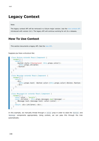 Legacy Context
Note:
The legacy context API will be removed in a future major version. Use the new context API
introduced with version 16.3. The legacy API will continue working for all 16.x releases.
How To Use Context
This section documents a legacy API. See the new API.
Suppose you have a structure like:
In this example, we manually thread through a color prop in order to style the Button and
Message components appropriately. Using context, we can pass this through the tree
automatically:
class Button extends React.Component {
render() {
return (
<button style={{background: this.props.color}}>
{this.props.children}
</button>
);
}
}
class Message extends React.Component {
render() {
return (
<div>
{this.props.text} <Button color={this.props.color}>Delete</Button>
</div>
);
}
}
class MessageList extends React.Component {
render() {
const color = "purple";
const children = this.props.messages.map((message) =>
<Message text={message.text} color={color} />
);
return <div>{children}</div>;
}
}
react
338
 