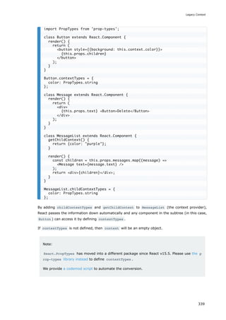 By adding childContextTypes and getChildContext to MessageList (the context provider),
React passes the information down automatically and any component in the subtree (in this case,
Button ) can access it by defining contextTypes .
If contextTypes is not defined, then context will be an empty object.
Note:
React.PropTypes has moved into a different package since React v15.5. Please use the p
rop-types library instead to define contextTypes .
We provide a codemod script to automate the conversion.
import PropTypes from 'prop-types';
class Button extends React.Component {
render() {
return (
<button style={{background: this.context.color}}>
{this.props.children}
</button>
);
}
}
Button.contextTypes = {
color: PropTypes.string
};
class Message extends React.Component {
render() {
return (
<div>
{this.props.text} <Button>Delete</Button>
</div>
);
}
}
class MessageList extends React.Component {
getChildContext() {
return {color: "purple"};
}
render() {
const children = this.props.messages.map((message) =>
<Message text={message.text} />
);
return <div>{children}</div>;
}
}
MessageList.childContextTypes = {
color: PropTypes.string
};
Legacy Context
339
 
