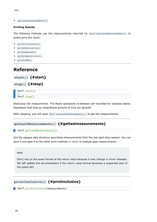 getLastMeasurements()
Printing Results
The following methods use the measurements returned by Perf.getLastMeasurements() to
pretty-print the result.
printInclusive()
printExclusive()
printWasted()
printOperations()
printDOM()
Reference
start() {#start}
stop() {#stop}
Start/stop the measurement. The React operations in-between are recorded for analyses below.
Operations that took an insignificant amount of time are ignored.
After stopping, you will need Perf.getLastMeasurements() to get the measurements.
getLastMeasurements() {#getlastmeasurements}
Get the opaque data structure describing measurements from the last start-stop session. You can
save it and pass it to the other print methods in Perf to analyze past measurements.
Note
Don't rely on the exact format of the return value because it may change in minor releases.
We will update the documentation if the return value format becomes a supported part of
the public API.
printInclusive() {#printinclusive}
Perf.start()
// ...
Perf.stop()
Perf.getLastMeasurements()
Perf.printInclusive(measurements)
react
34
 