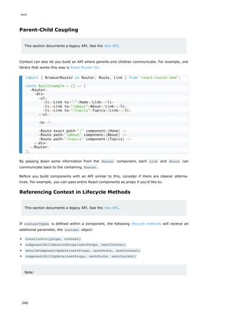 Parent-Child Coupling
This section documents a legacy API. See the new API.
Context can also let you build an API where parents and children communicate. For example, one
library that works this way is React Router V4:
By passing down some information from the Router component, each Link and Route can
communicate back to the containing Router .
Before you build components with an API similar to this, consider if there are cleaner alterna-
tives. For example, you can pass entire React components as props if you'd like to.
Referencing Context in Lifecycle Methods
This section documents a legacy API. See the new API.
If contextTypes is defined within a component, the following lifecycle methods will receive an
additional parameter, the context object:
constructor(props, context)
componentWillReceiveProps(nextProps, nextContext)
shouldComponentUpdate(nextProps, nextState, nextContext)
componentWillUpdate(nextProps, nextState, nextContext)
Note:
import { BrowserRouter as Router, Route, Link } from 'react-router-dom';
const BasicExample = () => (
<Router>
<div>
<ul>
<li><Link to="/">Home</Link></li>
<li><Link to="/about">About</Link></li>
<li><Link to="/topics">Topics</Link></li>
</ul>
<hr />
<Route exact path="/" component={Home} />
<Route path="/about" component={About} />
<Route path="/topics" component={Topics} />
</div>
</Router>
);
react
340
 