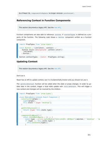 As of React 16, componentDidUpdate no longer receives prevContext .
Referencing Context in Function Components
This section documents a legacy API. See the new API.
Function components are also able to reference context if contextTypes is defined as a pro-
perty of the function. The following code shows a Button component written as a function
component.
Updating Context
This section documents a legacy API. See the new API.
Don't do it.
React has an API to update context, but it is fundamentally broken and you should not use it.
The getChildContext function will be called when the state or props changes. In order to up-
date data in the context, trigger a local state update with this.setState . This will trigger a
new context and changes will be received by the children.
import PropTypes from 'prop-types';
const Button = ({children}, context) =>
<button style={{background: context.color}}>
{children}
</button>;
Button.contextTypes = {color: PropTypes.string};
import PropTypes from 'prop-types';
class MediaQuery extends React.Component {
constructor(props) {
super(props);
this.state = {type:'desktop'};
}
getChildContext() {
return {type: this.state.type};
}
componentDidMount() {
const checkMediaQuery = () => {
const type = window.matchMedia("(min-width: 1025px)").matches ? 'desktop' : 'mo
if (type !== this.state.type) {
this.setState({type});
}
Legacy Context
341
 