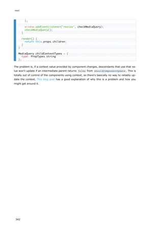 The problem is, if a context value provided by component changes, descendants that use that va-
lue won't update if an intermediate parent returns false from shouldComponentUpdate . This is
totally out of control of the components using context, so there's basically no way to reliably up-
date the context. This blog post has a good explanation of why this is a problem and how you
might get around it.
};
window.addEventListener('resize', checkMediaQuery);
checkMediaQuery();
}
render() {
return this.props.children;
}
}
MediaQuery.childContextTypes = {
type: PropTypes.string
};
react
342
 