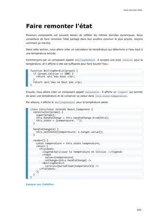 Faire remonter l'état
Plusieurs composants ont souvent besoin de refléter les mêmes données dynamiques. Nous
conseillons de faire remonter l'état partagé dans leur ancêtre commun le plus proche. Voyons
comment ça marche.
Dans cette section, nous allons créer un calculateur de température qui détermine si l'eau bout à
une température donnée.
Commençons par un composant appelé BoilingVerdict . Il accepte une prop celsius pour la
température, et il affiche si elle est suffisante pour faire bouillir l'eau :
Ensuite, nous allons créer un composant appelé Calculator . Il affiche un <input> qui permet
de saisir une température et de conserver sa valeur dans this.state.temperature .
Par ailleurs, il affiche le BoilingVerdict pour la température saisie.
Essayer sur CodePen
function BoilingVerdict(props) {
if (props.celsius >= 100) {
return <p>L'eau bout.</p>;
}
return <p>L'eau ne bout pas.</p>;
}
class Calculator extends React.Component {
constructor(props) {
super(props);
this.handleChange = this.handleChange.bind(this);
this.state = {temperature: ''};
}
handleChange(e) {
this.setState({temperature: e.target.value});
}
render() {
const temperature = this.state.temperature;
return (
<fieldset>
<legend>Saisissez la température en Celsius :</legend>
<input
value={temperature}
onChange={this.handleChange} />
<BoilingVerdict
celsius={parseFloat(temperature)} />
</fieldset>
);
}
}
Faire remonter l'état
343
 
