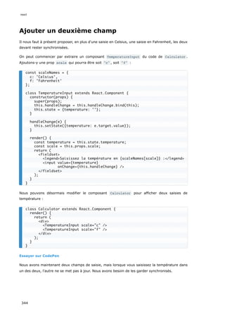 Ajouter un deuxième champ
Il nous faut à présent proposer, en plus d'une saisie en Celsius, une saisie en Fahrenheit, les deux
devant rester synchronisées.
On peut commencer par extraire un composant TemperatureInput du code de Calculator .
Ajoutons-y une prop scale qui pourra être soit "c" , soit "f" :
Nous pouvons désormais modifier le composant Calculator pour afficher deux saisies de
température :
Essayer sur CodePen
Nous avons maintenant deux champs de saisie, mais lorsque vous saisissez la température dans
un des deux, l'autre ne se met pas à jour. Nous avons besoin de les garder synchronisés.
const scaleNames = {
c: 'Celsius',
f: 'Fahrenheit'
};
class TemperatureInput extends React.Component {
constructor(props) {
super(props);
this.handleChange = this.handleChange.bind(this);
this.state = {temperature: ''};
}
handleChange(e) {
this.setState({temperature: e.target.value});
}
render() {
const temperature = this.state.temperature;
const scale = this.props.scale;
return (
<fieldset>
<legend>Saisissez la température en {scaleNames[scale]} :</legend>
<input value={temperature}
onChange={this.handleChange} />
</fieldset>
);
}
}
class Calculator extends React.Component {
render() {
return (
<div>
<TemperatureInput scale="c" />
<TemperatureInput scale="f" />
</div>
);
}
}
react
344
 